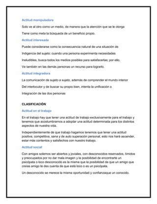 Actitud manipuladora

Solo ve al otro como un medio, de manera que la atención que se le otorga

Tiene como meta la búsqueda de un beneficio propio.

Actitud interesada

Puede considerarse como la consecuencia natural de una situación de

Indigencia del sujeto: cuando una persona experimenta necesidades

Ineludibles, busca todos los medios posibles para satisfacerlas; por ello,

Ve también en las demás personas un recurso para lograrlo.

Actitud integradora

La comunicación de sujeto a sujeto, además de comprender el mundo interior

Del interlocutor y de buscar su propio bien, intenta la unificación o

Integración de las dos personas


CLASIFICACIÓN

Actitud en el trabajo

En el trabajo hay que tener una actitud de trabajo exclusivamente para el trabajo y
tenemos que acostumbrarnos a adoptar una actitud determinada para los distintos
aspectos de nuestra vida.

Independientemente de que trabajo hagamos tenemos que tener una actitud
positiva, competitiva, sana y de auto superación personal, esto nos hará ascender,
estar más contentos y satisfechos con nuestro trabajo.

Actitud social

Con amigos solemos ser abiertos y joviales, con desconocidos reservados, tímidos
y preocupados por no dar mala imagen y la posibilidad de encontrarte un
psicópata o loco desconocido es la misma que la posibilidad de que un amigo que
creías amigo te des cuenta de que está loco o es un psicópata.

Un desconocido se merece la misma oportunidad y confianzaque un conocido.
 