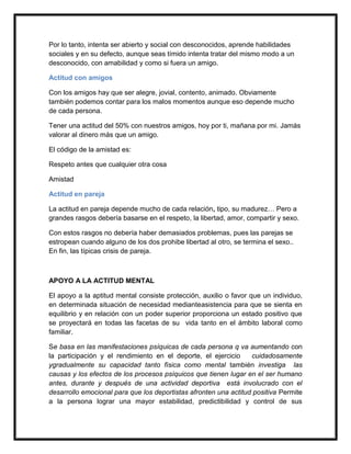 Por lo tanto, intenta ser abierto y social con desconocidos, aprende habilidades
sociales y en su defecto, aunque seas tímido intenta tratar del mismo modo a un
desconocido, con amabilidad y como si fuera un amigo.

Actitud con amigos

Con los amigos hay que ser alegre, jovial, contento, animado. Obviamente
también podemos contar para los malos momentos aunque eso depende mucho
de cada persona.

Tener una actitud del 50% con nuestros amigos, hoy por ti, mañana por mi. Jamás
valorar al dinero más que un amigo.

El código de la amistad es:

Respeto antes que cualquier otra cosa

Amistad

Actitud en pareja

La actitud en pareja depende mucho de cada relación, tipo, su madurez… Pero a
grandes rasgos debería basarse en el respeto, la libertad, amor, compartir y sexo.

Con estos rasgos no debería haber demasiados problemas, pues las parejas se
estropean cuando alguno de los dos prohibe libertad al otro, se termina el sexo..
En fin, las típicas crisis de pareja.



APOYO A LA ACTITUD MENTAL

El apoyo a la aptitud mental consiste protección, auxilio o favor que un individuo,
en determinada situación de necesidad medianteasistencia para que se sienta en
equilibrio y en relación con un poder superior proporciona un estado positivo que
se proyectará en todas las facetas de su vida tanto en el ámbito laboral como
familiar.

Se basa en las manifestaciones psíquicas de cada persona q va aumentando con
la participación y el rendimiento en el deporte, el ejercicio     cuidadosamente
ygradualmente su capacidad tanto física como mental también investiga las
causas y los efectos de los procesos psíquicos que tienen lugar en el ser humano
antes, durante y después de una actividad deportiva está involucrado con el
desarrollo emocional para que los deportistas afronten una actitud positiva Permite
a la persona lograr una mayor estabilidad, predictibilidad y control de sus
 