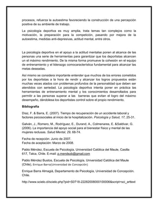 procesos, refuerza la autoestima favoreciendo la construcción de una percepción
positiva de su ambiente de trabajo.

La psicología deportiva es muy amplia, trata temas tan complejos como la
motivación, la preparación para la competición, pasando por mejora de la
autoestima, medidas anti-depresivas, actitud mental, entre otros.



La psicología deportiva en el apoyo a la actitud mentalse ponen al alcance de las
personas una serie de herramientas para garantizar que los deportistas alcancen
un el máximo rendimiento. De la misma forma promueve la cohesión en el equipo
de entrenamiento y el liderazgo comocaracterística fundamental para alcanzar las
metas deseadas.

Así mismo se considera importante entender que muchos de los errores cometidos
por los deportistas a la hora de rendir y alcanzar los logros propuestos están
muchas veces atados con problemas profundos de la personalidad que deben ser
atendidos con seriedad. La psicología deportiva intenta poner en práctica las
herramientas de entrenamiento mental y los conocimientos desarrollados para
permitir a las personas superar a las barreras que evitan el logro del máximo
desempeño, dándolesa los deportistas control sobre el propio rendimiento.

Bibliografía

Díaz, F. & Barra, E. (2007). Tiempo de recuperación de un accidente laboral y
factores psicosociales al inicio de la hospitalización. Psicología y Salud, 17, 25-31.

Galván, J., Romero, M., Rodríguez, E., Durand, A., Colmenares, E. &Saldivar, G.
(2006). La importancia del apoyo social para el bienestar físico y mental de las
mujeres reclusas. Salud Mental, 29, 68-74.

Fecha de recepción: Junio de 2007.
Fecha de aceptación: Marzo de 2008.

Pablo Méndez, Escuela de Psicología, Universidad Católica del Maule, Casilla
617, Talca, Chile. E-mail: p.mendezb@gmail.com

Pablo Méndez Bustos, Escuela de Psicología, Universidad Católica del Maule
(Chile), Enrique Barra(Universidad de Concepción)

Enrique Barra Almagiá, Departamento de Psicología, Universidad de Concepción.
Chile.

http://www.scielo.cl/scielo.php?pid=S0718-22282008000100006&script=sci_arttext
 