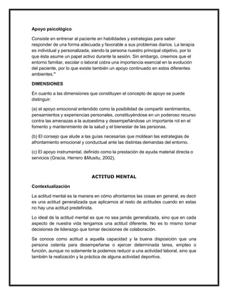 Apoyo psicológico

Consiste en entrenar al paciente en habilidades y estrategias para saber
responder de una forma adecuada y favorable a sus problemas diarios. La terapia
es individual y personalizada, siendo la persona nuestro principal objetivo, por lo
que ésta asume un papel activo durante la sesión. Sin embargo, creemos que el
entorno familiar, escolar o laboral cobra una importancia esencial en la evolución
del paciente, por lo que existe también un apoyo continuado en estos diferentes
ambientes.”

DIMENSIONES

En cuanto a las dimensiones que constituyen el concepto de apoyo se puede
distinguir:

(a) el apoyo emocional entendido como la posibilidad de compartir sentimientos,
pensamientos y experiencias personales, constituyéndose en un poderoso recurso
contra las amenazas a la autoestima y desempeñándose un importante rol en el
fomento y mantenimiento de la salud y el bienestar de las personas.

(b) El consejo que alude a las guías necesarias que moldean las estrategias de
afrontamiento emocional y conductual ante las distintas demandas del entorno.

(c) El apoyo instrumental, definido como la prestación de ayuda material directa o
servicios (Gracia, Herrero &Musitu, 2002).



                              ACTITUD MENTAL

Contextualización

La actitud mental es la manera en cómo afrontamos las cosas en general, es decir
es una actitud generalizada que aplicamos al resto de actitudes cuando en estas
no hay una actitud predefinida.

Lo ideal de la actitud mental es que no sea jamás generalizada, sino que en cada
aspecto de nuestra vida tengamos una actitud diferente. No es lo mismo tomar
decisiones de liderazgo que tomar decisiones de colaboración.

Se conoce como actitud a aquella capacidad y la buena disposición que una
persona ostenta para desempeñarse o ejercer determinada tarea, empleo o
función, aunque no solamente la podemos reducir a una actividad laboral, sino que
también la realización y la práctica de alguna actividad deportiva.
 