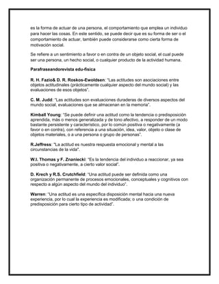 es la forma de actuar de una persona, el comportamiento que emplea un individuo
para hacer las cosas. En este sentido, se puede decir que es su forma de ser o el
comportamiento de actuar, también puede considerarse como cierta forma de
motivación social.

Se refiere a un sentimiento a favor o en contra de un objeto social, el cual puede
ser una persona, un hecho social, o cualquier producto de la actividad humana.

Parafraseandorevista edu-fisica

R. H. Fazio& D. R. Roskos-Ewoldsen: “Las actitudes son asociaciones entre
objetos actitudinales (prácticamente cualquier aspecto del mundo social) y las
evaluaciones de esos objetos”.

C. M. Judd: “Las actitudes son evaluaciones duraderas de diversos aspectos del
mundo social, evaluaciones que se almacenan en la memoria”.

Kimball Young: “Se puede definir una actitud como la tendencia o predisposición
aprendida, más o menos generalizada y de tono afectivo, a responder de un modo
bastante persistente y característico, por lo común positiva o negativamente (a
favor o en contra), con referencia a una situación, idea, valor, objeto o clase de
objetos materiales, o a una persona o grupo de personas”.

R.Jeffress: "La actitud es nuestra respuesta emocional y mental a las
circunstancias de la vida".

W.I. Thomas y F. Znaniecki: “Es la tendencia del individuo a reaccionar, ya sea
positiva o negativamente, a cierto valor social”.

D. Krech y R.S. Crutchfield: “Una actitud puede ser definida como una
organización permanente de procesos emocionales, conceptuales y cognitivos con
respecto a algún aspecto del mundo del individuo”.

Warren: “Una actitud es una específica disposición mental hacia una nueva
experiencia, por lo cual la experiencia es modificada; o una condición de
predisposición para cierto tipo de actividad”.
 