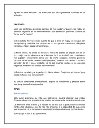 agrado por esos estudios. Las emociones son así ingredientes normales en las
actitudes.



FACTORES

Usar sólo sentencias positivas, cambiar de “no puedo” a “puedo”. No hablar en
términos negativos en los entrenamientos, sólo sentencias positivas. Cambiar de
“tengo que” a “quiero”.


b) Sé realista! Hay que darse cuenta de que el éxito en rugby se consigue con
trabajo duro y disciplina. Los campeones no son gente extraordinaria, con gente
normal que hacen cosas extraordinarias.


c) No te limites, no temas los fracasos. Nunca te apartes de alguien que es un
poco mejor que tú, ellos van a sacar lo mejor de ti. No te clasifiques como buen o
mal jugador, simplemente como uno de cierta categoría. Errores positivos.
(Muchas veces perder benéfica más que ganar). Analizar una derrota o un error,
aprender de él y luego olvidarlo. No le des muchas vueltas a los aspectos
negativos. No tomes las críticas personalmente.


d) Práctica para la lograr la perfección. No te relajes. Pregúntate a ti mismo “¿soy
capaz de hacer esto con presión?”.


e) Simula condiciones desfavorables. Espera lo inesperado y practica salvar
eventos y obstáculos no previstos.

TIPOS

Actitud positiva

Sólo quién programa su vida con optimismo, logrará alcanzar sus metas.
El desarrollo de una actitud mental positiva es fundamental para alcanzar el éxito.

La diferencia entre el éxito y el fracaso no es más que la postura que asumimos
frente a las situaciones que la vida nos presenta, a la capacidad de autoestima
que tengamos y a la forma como nos relacionemos positivamente con los demás.

a) No juzgar nunca el día por el clima.
 