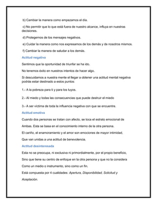 b) Cambiar la manera como empezamos el día.

 c) No permitir que lo que está fuera de nuestro alcance, influya en nuestras
decisiones.

d) Protegernos de los mensajes negativos.

e) Cuidar la manera como nos expresamos de los demás y de nosotros mismos.

f) Cambiar la manera de saludar a los demás.

Actitud negativa

Sentimos que la oportunidad de triunfar se ha ido.

No tenemos éxito en nuestros intentos de hacer algo.

Si descuidamos a nuestra mente el llegar a obtener una actitud mental negativa
podrás estar destinado a estos puntos:

1.- A la pobreza para ti y para los tuyos.

2.- Al miedo y todas las consecuencias que puede destruir el miedo

3.- A ser víctima de toda la influencia negativa con que se encuentre.

Actitud emotiva

Cuando dos personas se tratan con afecto, se toca el estrato emocional de

Ambas. Esta se basa en el conocimiento interno de la otra persona.

El cariño, el enamoramiento y el amor son emociones de mayor intimidad,

Que van unidas a una actitud de benevolencia.

Actitud desinteresada

Esta no se preocupa, ni exclusiva ni primordialmente, por el propio beneficio,

Sino que tiene su centro de enfoque en la otra persona y que no la considera

Como un medio o instrumento, sino como un fin.

Está compuesta por 4 cualidades: Apertura, Disponibilidad, Solicitud y

Aceptación.
 