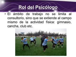 Rol del Psicólogo
• El ámbito de trabajo no se limita al
consultorio, sino que se extiende al campo
mismo de la actividad física: gimnasio,
cancha, club etc.
 