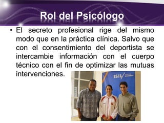 Rol del Psicólogo
• El secreto profesional rige del mismo
modo que en la práctica clínica. Salvo que
con el consentimiento del deportista se
intercambie información con el cuerpo
técnico con el fin de optimizar las mutuas
intervenciones.
 