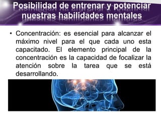 Posibilidad de entrenar y potenciar
nuestras habilidades mentales
• Concentración: es esencial para alcanzar el
máximo nivel para el que cada uno esta
capacitado. El elemento principal de la
concentración es la capacidad de focalizar la
atención sobre la tarea que se está
desarrollando.
 