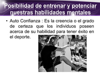 Posibilidad de entrenar y potenciar
nuestras habilidades mentales
• Auto Confianza : Es la creencia o el grado
de certeza que los individuos poseen
acerca de su habilidad para tener éxito en
el deporte.
 