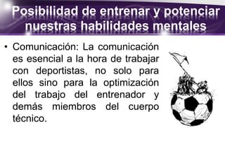 Posibilidad de entrenar y potenciar
nuestras habilidades mentales
• Comunicación: La comunicación
es esencial a la hora de trabajar
con deportistas, no solo para
ellos sino para la optimización
del trabajo del entrenador y
demás miembros del cuerpo
técnico.
 
