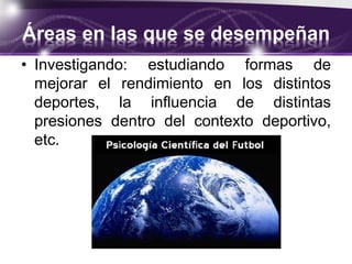 Áreas en las que se desempeñan
• Investigando: estudiando formas de
mejorar el rendimiento en los distintos
deportes, la influencia de distintas
presiones dentro del contexto deportivo,
etc.
 