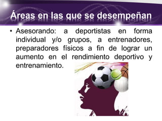 Áreas en las que se desempeñan
• Asesorando: a deportistas en forma
individual y/o grupos, a entrenadores,
preparadores físicos a fin de lograr un
aumento en el rendimiento deportivo y
entrenamiento.
 