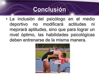Conclusión
• La inclusión del psicólogo en el medio
deportivo no modificará actitudes ni
mejorará aptitudes, sino que para lograr un
nivel óptimo, las habilidades psicológicas
deben entrenarse de la misma manera.
 