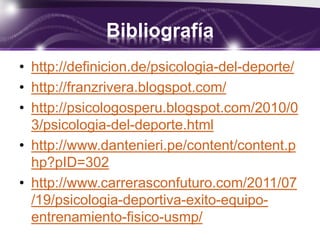 Bibliografía
• http://definicion.de/psicologia-del-deporte/
• http://franzrivera.blogspot.com/
• http://psicologosperu.blogspot.com/2010/0
3/psicologia-del-deporte.html
• http://www.dantenieri.pe/content/content.p
hp?pID=302
• http://www.carrerasconfuturo.com/2011/07
/19/psicologia-deportiva-exito-equipo-
entrenamiento-fisico-usmp/
 