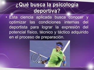 ¿Qué busca la psicología
deportiva?
• Esta ciencia aplicada busca conocer y
optimizar las condiciones internas del
deportista para lograr la expresión del
potencial físico, técnico y táctico adquirido
en el proceso de preparación.
 