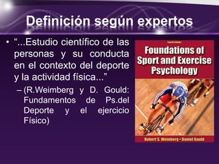 Definición según expertos
• “...Estudio científico de las
personas y su conducta
en el contexto del deporte
y la actividad física...”
– (R.Weimberg y D. Gould:
Fundamentos de Ps.del
Deporte y el ejercicio
Físico)
 