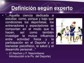 Definición según experto
• “...Aquella ciencia dedicada a
estudiar, como, porque y bajo que
condiciones los deportistas, los
entrenadores y espectadores se
comportan en el modo que lo
hacen, así como también
investigar la mutua influencia
entre actividad física y la
participación en el Deporte y el
bienestar psicofísico, la salud y el
desarrollo personal...”
– (C.Nachon y F. Nascimbene:
Introducción a la Ps. del Deporte)
 