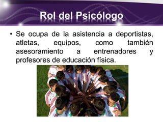 Rol del Psicólogo
• Se ocupa de la asistencia a deportistas,
atletas, equipos, como también
asesoramiento a entrenadores y
profesores de educación física.
 