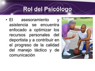 Rol del Psicólogo
• El asesoramiento y
asistencia se encuentra
enfocado a optimizar los
recursos personales del
deportista y a contribuir en
el progreso de la calidad
del manejo táctico y de
comunicación
 