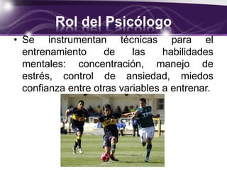 Rol del Psicólogo
• Se instrumentan técnicas para el
entrenamiento de las habilidades
mentales: concentración, manejo de
estrés, control de ansiedad, miedos
confianza entre otras variables a entrenar.
 