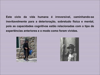 Este ciclo da vida humana é irreversível, caminhando-se inevitavelmente para a deterioração, sobretudo física e mental, pois as capacidades cognitivas estão relacionadas com o tipo de experiências anteriores e o modo como foram vividas. 