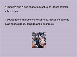 A imagem que a sociedade tem sobre os idosos reflecte sobre estes. A sociedade tem preconceito sobre os idosos e sobre as suas capacidades, considerando-os inúteis.  