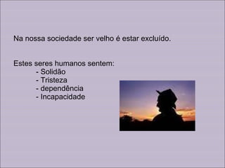 Na nossa sociedade ser velho é estar excluído. Estes seres humanos sentem:   - Solidão - Tristeza - dependência - Incapacidade 