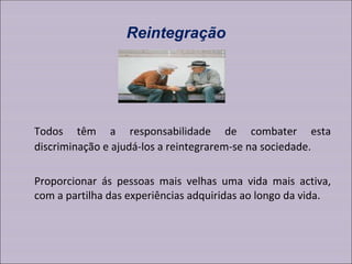 Reintegração Todos têm a responsabilidade de combater esta discriminação e ajudá-los a reintegrarem-se na sociedade.  Proporcionar ás pessoas mais velhas uma vida mais activa, com a partilha das experiências adquiridas ao longo da vida. 