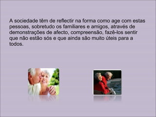 A sociedade têm de reflectir na forma como age com estas pessoas, sobretudo os familiares e amigos, através de demonstrações de afecto, compreensão, fazê-los sentir que não estão sós e que ainda são muito úteis para a todos. 