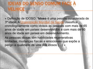 ideias do senso comum face à velhice« Definição de IDOSO: “Idoso é uma pessoa considerada de 3ª idade. A Organização Mundial da Saúde classifica cronologicamente como idosos as pessoas com mais de 65 anos de idade em países desenvolvidos e com mais de 60 anos de idade em países em desenvolvimento.As pessoas idosas têm habilidades regenerativas limitadas, mudanças físicas e emocionais que expõe a perigo a qualidade de vida dos idosos(…) »2