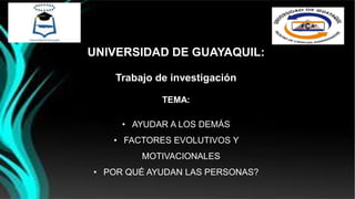 UNIVERSIDAD DE GUAYAQUIL:
Trabajo de investigación
TEMA:
• AYUDAR A LOS DEMÁS
• FACTORES EVOLUTIVOS Y
MOTIVACIONALES
• POR QUÉ AYUDAN LAS PERSONAS?
 