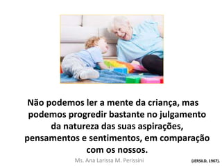 Não podemos ler a mente da criança, mas
podemos progredir bastante no julgamento
da natureza das suas aspirações,
pensamentos e sentimentos, em comparação
com os nossos.
(JERSILD, 1967).Ms. Ana Larissa M. Perissini
 