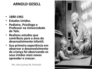 ARNOLD GESELL
• 1880-1961
• Estados Unidos.
• Pediatra, Psicólogo e
Professor na Universidade
de Yale.
• Realizou estudos que
contribuiu para a área do
desenvolvimento infantil.
• Sua primeira experiência em
observar o desenvolvimento
da criança foi observando os
seus irmãos mais novos
aprender e crescer.
Ms. Ana Larissa M. Perissini
 