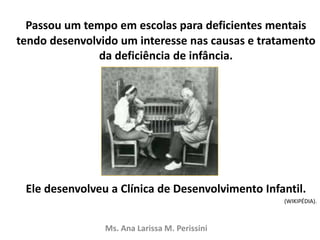 Passou um tempo em escolas para deficientes mentais
tendo desenvolvido um interesse nas causas e tratamento
da deficiência de infância.
Ele desenvolveu a Clínica de Desenvolvimento Infantil.
(WIKIPÉDIA).
Ms. Ana Larissa M. Perissini
 
