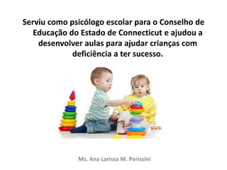 Serviu como psicólogo escolar para o Conselho de
Educação do Estado de Connecticut e ajudou a
desenvolver aulas para ajudar crianças com
deficiência a ter sucesso.
Ms. Ana Larissa M. Perissini
 