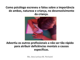 Como psicólogo escreveu e falou sobre a importância
de ambos, natureza e criança, no desenvolvimento
da criança.
Advertiu os outros profissionais a não ser tão rápido
para atribuir deficiências mentais a causas
específicas.
Ms. Ana Larissa M. Perissini
 
