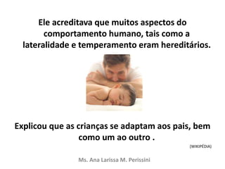Ele acreditava que muitos aspectos do
comportamento humano, tais como a
lateralidade e temperamento eram hereditários.
Explicou que as crianças se adaptam aos pais, bem
como um ao outro .
(WIKIPÉDIA)
Ms. Ana Larissa M. Perissini
 