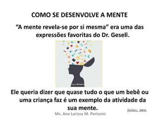 COMO SE DESENVOLVE A MENTE
“A mente revela-se por si mesma” era uma das
expressões favoritas do Dr. Gesell.
Ele queria dizer que quase tudo o que um bebê ou
uma criança faz é um exemplo da atividade da
sua mente.
Ms. Ana Larissa M. Perissini
(GESELL, 2003).
 