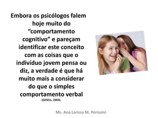 Embora os psicólogos falem
hoje muito do
“comportamento
cognitivo” e pareçam
identificar este conceito
com as coisas que o
indivíduo jovem pensa ou
diz, a verdade é que há
muito mais a considerar
do que o simples
comportamento verbal
(GESELL, 2003).
Ms. Ana Larissa M. Perissini
 