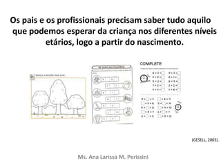 Os pais e os profissionais precisam saber tudo aquilo
que podemos esperar da criança nos diferentes níveis
etários, logo a partir do nascimento.
(GESELL, 2003).
Ms. Ana Larissa M. Perissini
 