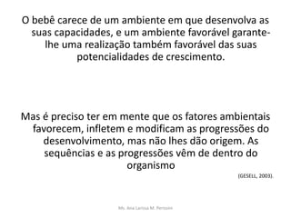 O bebê carece de um ambiente em que desenvolva as
suas capacidades, e um ambiente favorável garante-
lhe uma realização também favorável das suas
potencialidades de crescimento.
Mas é preciso ter em mente que os fatores ambientais
favorecem, infletem e modificam as progressões do
desenvolvimento, mas não lhes dão origem. As
sequências e as progressões vêm de dentro do
organismo
(GESELL, 2003).
Ms. Ana Larissa M. Perissini
 