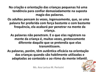 Na criação e orientação das crianças pequenas há uma
tendência para confiar demasiadamente na suposta
magia das palavras.
Os adultos pensam às vezes, ingenuamente, que, se uma
palavra for proferida com força bastante e com bastante
frequência, ela acabará por penetrar na mente da
criança.
As palavras não penetram. E o que elas registram na
mente da criança é, muitas vezes, grotescamente
diferente daquilo que se pretendia que elas
transmitissem.
As palavras, porém, têm autêntica eficácia na orientação
das crianças quando são habilmente utilizadas e
adaptadas ao conteúdo e ao ritmo da mente infantil.
Ms. Ana Larissa M. Perissini
 