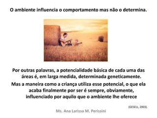 O ambiente influencia o comportamento mas não o determina.
Por outras palavras, a potencialidade básica de cada uma das
áreas é, em larga medida, determinada geneticamente.
Mas a maneira como a criança utiliza esse potencial, o que ela
acaba finalmente por ser é sempre, obviamente,
influenciado por aquilo que o ambiente lhe oferece
(GESELL, 2003).
Ms. Ana Larissa M. Perissini
 