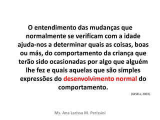 O entendimento das mudanças que
normalmente se verificam com a idade
ajuda-nos a determinar quais as coisas, boas
ou más, do comportamento da criança que
terão sido ocasionadas por algo que alguém
lhe fez e quais aquelas que são simples
expressões do desenvolvimento normal do
comportamento.
(GESELL, 2003).
Ms. Ana Larissa M. Perissini
 
