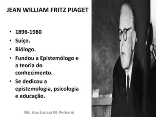 JEAN WILLIAM FRITZ PIAGET
• 1896-1980
• Suíço.
• Biólogo.
• Fundou a Epistemólogo e
a teoria do
conhecimento.
• Se dedicou a
epistemologia, psicologia
e educação.
Ms. Ana Larissa M. Perissini
 