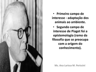 • Primeiro campo de
interesse - adaptação dos
animais ao ambiente.
• Segundo campo de
interesse de Piaget foi a
epistemologia (ramo da
filosofia que se preocupa
com a origem do
conhecimento).
Ms. Ana Larissa M. Perissini
 
