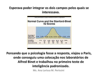 Esperava poder integrar os dois campos pelos quais se
interessava.
Pensando que a psicologia fosse a resposta, viajou a Paris,
onde conseguiu uma colocação nos laboratórios de
Alfred Binet e trabalhou no primeiro teste de
inteligência padronizado.
Ms. Ana Larissa M. Perissini
 