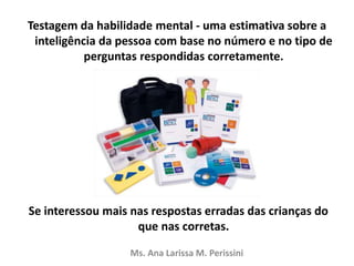 Testagem da habilidade mental - uma estimativa sobre a
inteligência da pessoa com base no número e no tipo de
perguntas respondidas corretamente.
Se interessou mais nas respostas erradas das crianças do
que nas corretas.
Ms. Ana Larissa M. Perissini
 