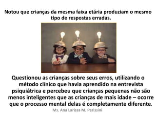 Notou que crianças da mesma faixa etária produziam o mesmo
tipo de respostas erradas.
Questionou as crianças sobre seus erros, utilizando o
método clínico que havia aprendido na entrevista
psiquiátrica e percebeu que crianças pequenas não são
menos inteligentes que as crianças de mais idade – ocorre
que o processo mental delas é completamente diferente.
Ms. Ana Larissa M. Perissini
 