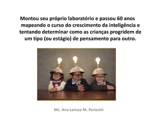 Montou seu próprio laboratório e passou 60 anos
mapeando o curso do crescimento da inteligência e
tentando determinar como as crianças progridem de
um tipo (ou estágio) de pensamento para outro.
Ms. Ana Larissa M. Perissini
 