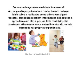 Como as crianças crescem intelectualmente?
A criança não possui nenhum conhecimento inato ou
ideia sobre a realidade, como afirmavam alguns
filósofos; tampouco recebem informações dos adultos e
aprendem com eles a pensar. Pelo contrário, elas
constroem ativamente novos entendimentos do mundo
baseadas nas próprias experiências.
Ms. Ana Larissa M. Perissini
 