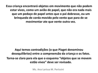 Essa criança encontrará objetos em movimento que não podem
estar vivos, como um avião de papel, que não era nada mais
que um pedaço de papel antes que o pai dobrasse, ou um
brinquedo de corda movido pelo vento que para de se
movimentar ate que vente outra vez.
Aqui temos contradições (o que Piaget denominou
desequilíbrios) entre a compreensão da criança e os fatos.
Torna-se claro para ela que o esquema “objetos que se movem
estão vivos” deve ser revisado.
Ms. Ana Larissa M. Perissini
 